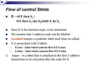 Flow of control Stmts
 S →if E then S1 |
if E then S1 else S2|while E do S1
 Here E is the boolean expn. to be translated
 We assume that 3-address code can be labeled
 newlabel returns a symbolic label each time its called.
 E is associated with 2 labels
1. E.true – label which controls flow if E is true
2. E.false – label which controls flow if E is false
 S.next – is a label that is attached to the first 3 address
instruction to be executed after the code for S
 