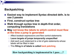 Backpatching
 Easiest way to implement Syntax directed defn. is to
use 2 passes
 First, construct syntax tree
 Walk through syntax tree in depth-first order,
computing translations
 May not know the labels to which control must flow
at the time a jump is generated
 Affect boolean expressions and flow control statements
 Leave targets of jumps temporarily unspecified
 Add each such statement to a list of goto statements whose
labels will be filled in later
 This filling in of labels is called back patching
How backpatching is implemented in 1 pass….?
 