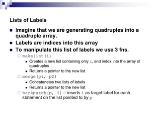 Lists of Labels
 Imagine that we are generating quadruples into a
quadruple array.
 Labels are indices into this array
 To manipulate this list of labels we use 3 fns.
 makelist(i)
 Creates a new list containing only i, and index into the array of
quadruples
 Returns a pointer to the new list
 merge(p1, p2)
 Concatenates two lists of labels
 Returns a pointer to the new list
 backpatch(p, i) – inserts i as target label for each
statement on the list pointed to by p
 
