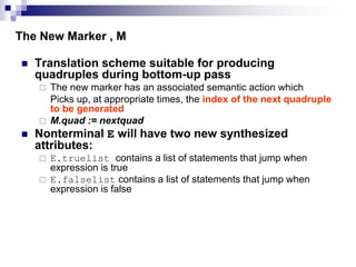 The New Marker , M
 Translation scheme suitable for producing
quadruples during bottom-up pass
 The new marker has an associated semantic action which
Picks up, at appropriate times, the index of the next quadruple
to be generated
 M.quad := nextquad
 Nonterminal E will have two new synthesized
attributes:
 E.truelist contains a list of statements that jump when
expression is true
 E.falselist contains a list of statements that jump when
expression is false
 