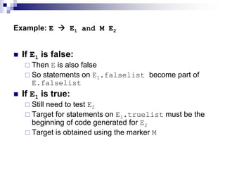 Example: E  E1 and M E2
 If E1 is false:
 Then E is also false
 So statements on E1.falselist become part of
E.falselist
 If E1 is true:
 Still need to test E2
 Target for statements on E1.truelist must be the
beginning of code generated for E2
 Target is obtained using the marker M
 