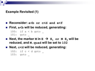 Example Revisited (1)
 Reconsider: a<b or c<d and e<f
 First, a<b will be reduced, generating:
100: if a < b goto _
101: goto _
 Next, the marker M in E  E1 or M E2 will be
reduced, and M.quad will be set to 102
 Next, c<d will be reduced, generating:
102: if c < d goto _
103: goto _
 