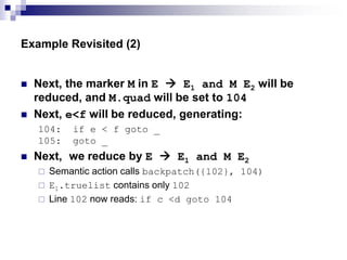 Example Revisited (2)
 Next, the marker M in E  E1 and M E2 will be
reduced, and M.quad will be set to 104
 Next, e<f will be reduced, generating:
104: if e < f goto _
105: goto _
 Next, we reduce by E  E1 and M E2
 Semantic action calls backpatch({102}, 104)
 E1.truelist contains only 102
 Line 102 now reads: if c <d goto 104
 