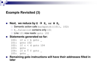 Example Revisited (3)
 Next, we reduce by E  E1 or M E2
 Semantic action calls backpatch({101}, 102)
 E1.falselist contains only 101
 Line 101 now reads: goto 102
 Statements generated so far:
100: if a < b goto _
101: goto 102
102: if c < d goto 104
103: goto _
104: if e < f goto _
105: goto _
 Remaining goto instructions will have their addresses filled in
later
 