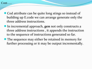 Cod attribute can be quite long stings so instead of
building up E.code we can arrange generate only the
three address instructions.
In incremental approach, gen not only constructs a
three address instructions , it appends the instruction
to the sequence of instructions generated so far.
The sequence may either be retained in memory for
further processing or it may be output incrementally.
Cont…..
 