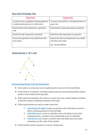 13
Parse Tree VS Syntax Tree
Parse Tree Syntax Tree
A parse tree is a graphical representation of
a replacement process in a derivation
A syntax tree (AST) is a condensed form of
parse tree
Each interior node represents a grammar
rule
Each interior node represents an operator
Each leaf node represents a terminal Each leaf node represents an operand
Parse tree represent every detail from the
real syntax
Syntax tree does not represent every detail
from the real syntax
Eg : No parenthesis
Syntax tree for a * (b + c) /d
Constructing Syntax Tree For Expression
Each node in a syntax tree can be implemented in arecord with several fields.
In the node of an operator, one field contains operator and remaining field contains
pointer to the nodes for the operands.
When used for translation, the nodes in a syntax tree may contain addition of fields
to hold the values of attributes attached to the node.
Following functions are used to create syntax tree
1. mknode(op,left,right): creates an operator node with label op and two
fields containing pointers to left and right.
2. mkleaf(id,entry): creates an identifier node with label id and a field
containing entry, a pointer to the symbol table entry for identifier
3. mkleaf(num,val): creates a number node with label num and a field
containing val, the value of the number.
Such functions return a pointer to a newly created node.
 