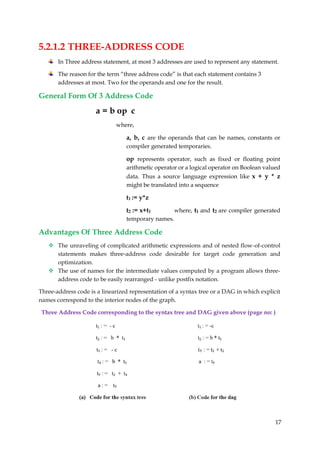 17
5.2.1.2 THREE-ADDRESS CODE
In Three address statement, at most 3 addresses are used to represent any statement.
The reason for the term “three address code” is that each statement contains 3
addresses at most. Two for the operands and one for the result.
General Form Of 3 Address Code
a = b op c
where,
a, b, c are the operands that can be names, constants or
compiler generated temporaries.
op represents operator, such as fixed or floating point
arithmetic operator or a logical operator on Boolean valued
data. Thus a source language expression like x + y * z
might be translated into a sequence
t1 := y*z
t2 := x+t1 where, t1 and t2 are compiler generated
temporary names.
Advantages Of Three Address Code
 The unraveling of complicated arithmetic expressions and of nested flow-of-control
statements makes three-address code desirable for target code generation and
optimization.
 The use of names for the intermediate values computed by a program allows three-
address code to be easily rearranged - unlike postfix notation.
Three-address code is a linearized representation of a syntax tree or a DAG in which explicit
names correspond to the interior nodes of the graph.
Three Address Code corresponding to the syntax tree and DAG given above (page no: )
 