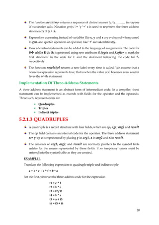 20
The function newtemp returns a sequence of distinct names t1, t2,……… in respose
of successive calls. Notation gen(x ‘:= ‘y ‘+’ z is used to represent the three address
statement x := y + z.
Expressions appearing instead of variables like x, y and z are evaluated when passed
to gen, and quoted operators or operand, like ‘+’ are taken literally.
Flow of control statements can be added to the language of assignments. The code for
S while E do S1 is generated using new attributes S.begin and S.after to mark the
first statement in the code for E and the statement following the code for S,
respectively.
The function newlabel returns a new label every time is called. We assume that a
nonzero expression represents true; that is when the value of E becomes zero, control
laves the while statement
Implementation Of Three-Address Statements
A three address statement is an abstract form of intermediate code. In a compiler, these
statements can be implemented as records with fields for the operator and the operands.
Three such, representations are
 Quadruples
 Triples
 Indirect triples
5.2.1.3 QUADRUPLES
A quadruple is a record structure with four fields, which are op, ag1, arg2 and result
The op field contains an internal code for the operator. The three address statement
x:= y op z is represented by placing y in arg1, z in arg2 and x in result.
The contents of arg1, arg2, and result are normally pointers to the symbol table
entries for the names represented by these fields. If so temporary names must be
entered into the symbol table as they are created.
EXAMPLE 1
Translate the following expression to quadruple triple and indirect triple
a + b * c | e ^ f + b * a
For the first construct the three address code for the expression
t1 = e ^ f
t2 = b * c
t3 = t2 / t1
t4 = b * a
t5 = a + t3
t6 = t5 + t4
 