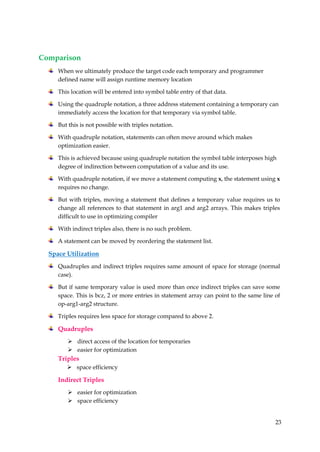 23
Comparison
When we ultimately produce the target code each temporary and programmer
defined name will assign runtime memory location
This location will be entered into symbol table entry of that data.
Using the quadruple notation, a three address statement containing a temporary can
immediately access the location for that temporary via symbol table.
But this is not possible with triples notation.
With quadruple notation, statements can often move around which makes
optimization easier.
This is achieved because using quadruple notation the symbol table interposes high
degree of indirection between computation of a value and its use.
With quadruple notation, if we move a statement computing x, the statement using x
requires no change.
But with triples, moving a statement that defines a temporary value requires us to
change all references to that statement in arg1 and arg2 arrays. This makes triples
difficult to use in optimizing compiler
With indirect triples also, there is no such problem.
A statement can be moved by reordering the statement list.
Space Utilization
Quadruples and indirect triples requires same amount of space for storage (normal
case).
But if same temporary value is used more than once indirect triples can save some
space. This is bcz, 2 or more entries in statement array can point to the same line of
op-arg1-arg2 structure.
Triples requires less space for storage compared to above 2.
Quadruples
 direct access of the location for temporaries
 easier for optimization
Triples
 space efficiency
Indirect Triples
 easier for optimization
 space efficiency
 