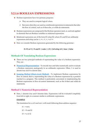 27
5.2.1.6 BOOLEAN EXPRESSIONS
Boolean expressions have two primary purposes.
 They are used to compute logical values.
 But more often they are used as conditional expressions in statements that alter
the flow of control, such as if-then-else, or while-do statements.
Boolean expressions are composed of the Boolean operators (and, or, and not) applied
to elements that are Boolean variables or relational expressions.
Relational expressions are of the form E1 relop E2, where E1 and E2 are arithmetic
expressions and relop can be <, <=, =!, =, > or >=
Here we consider Boolean expressions generated by the following grammar :
E->E or E | E and E | note | ( E ) |id relop id | true | false
Methods Of Translating Boolean Expressions
There are two principal methods of representing the value of a boolean expression.
They are :
Numerical Representation - To encode true and false numerically and to evaluate
a Boolean expression analogously to an arithmetic expression. Often, 1 is used to
denote true and 0 to denote false.
Jumping Method (Short-circuit Method) - To implement Boolean expressions by
flow of control, that is, representing the value of a Boolean expression by a position
reached in a program. This method is particularly convenient in implementing the
Boolean expressions in flow-of-control statements, such as the if-then and while-do
statements.
Method 1: Numerical Representation
Here, 1 denotes true and 0 denotes false. Expressions will be evaluated completely
from left to right, in a manner similar to arithmetic expressions.
EXAMPLE
The translation for a or b and not c will result following three-address sequence
t1 : = not c
t2 : = b and t1
t3 : = a or t2
 