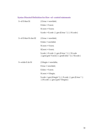 30
Syntax Directed Definition for flow –of –control statements
S→if E then S1 { E.true := newlabel;
E.false := S.next;
S1.next := S.next;
S.code := E.code || gen (E.true ‘:’) || S1.code }
S→if E then S1 else S2 { E.true := newlabel;
E.false := newlabel;
S1.next := S.next;
S2.next := S.next;
S.code := E.code || gen (E.true ‘:’) || S1.code
||gen(‘goto’ S.next) || gen(E.false ‘:’)|| S2.code }
S→while E do S1 { S.begin := newlable;
E.true := newlabel;
E.false := S.next;
S1.next := S.begin;
S.code := gen (S.begin’:’) || E.code || gen (E.true ‘:’ )
||S1.code || gen (‘goto’ S.begin) }
 