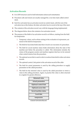 6
Activation Records
It is LIFO structure used to hold information about each instantiation.
Procedure calls and returns are usually managed by a run time stack called control
stack.
Each live activation has an activation record on control stack, with the root of the
activation tree at the bottom, the latter activation has its record at the top of the stack
The contents of the activation record vary with the language being implemented.
The diagram below shows the contents of an activation record.
The purpose of the fields of an activation record is as follows, starting from the field
for temporaries.
1. Temporary values, such as those arising in the evaluation of expressions, are
stored in the field for temporaries.
2. The field for local data holds data that is local to an execution of a procedure.
3. The field for saved machine status holds information about the state of the
machine just before the procedure is called. This information includes the
values of the program counter and machine registers that have to be restored
when control returns from the procedure.
4. The optional access link is used to refer to nonlocal data held in other activation
records.
5. The optional control /ink paints to the activation record of the caller
6. The field for actual parameters is used by the calling procedure to supply
parameters to the called procedure.
7. The field for the returned value is used by the called procedure to return a
value to the calling procedure, Again, in practice this value is often returned
in a register for greater efficiency.
Returned value
Actual parameters
Optional control link
Optional access link
Saved machine status
Local data
temporaries
General Activation Record
 