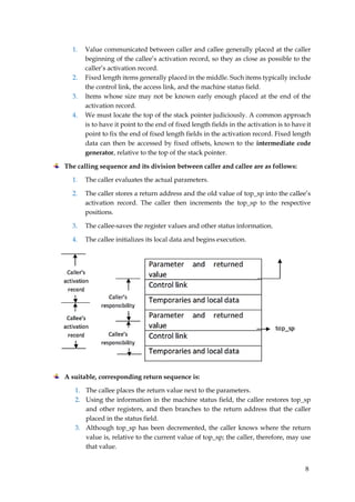 8
1. Value communicated between caller and callee generally placed at the caller
beginning of the callee’s activation record, so they as close as possible to the
caller’s activation record.
2. Fixed length items generally placed in the middle. Such items typically include
the control link, the access link, and the machine status field.
3. Items whose size may not be known early enough placed at the end of the
activation record.
4. We must locate the top of the stack pointer judiciously. A common approach
is to have it point to the end of fixed length fields in the activation is to have it
point to fix the end of fixed length fields in the activation record. Fixed length
data can then be accessed by fixed offsets, known to the intermediate code
generator, relative to the top of the stack pointer.
The calling sequence and its division between caller and callee are as follows:
1. The caller evaluates the actual parameters.
2. The caller stores a return address and the old value of top_sp into the callee’s
activation record. The caller then increments the top_sp to the respective
positions.
3. The callee-saves the register values and other status information.
4. The callee initializes its local data and begins execution.
A suitable, corresponding return sequence is:
1. The callee places the return value next to the parameters.
2. Using the information in the machine status field, the callee restores top_sp
and other registers, and then branches to the return address that the caller
placed in the status field.
3. Although top_sp has been decremented, the caller knows where the return
value is, relative to the current value of top_sp; the caller, therefore, may use
that value.
 