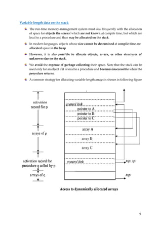 9
Variable length data on the stack
The run-time memory-management system must deal frequently with the allocation
of space for objects the sizesof which are not known at compile time, but which are
local to a procedure and thus may be allocated on the stack.
In modern languages, objects whose size cannot be determined at compile time are
allocated space in the heap
However, it is also possible to allocate objects, arrays, or other structures of
unknown size on the stack.
We avoid the expense of garbage collecting their space. Note that the stack can be
used only for an object if it is local to a procedure and becomes inaccessible when the
procedure returns.
A common strategy for allocating variable-length arrays is shown in following figure
 