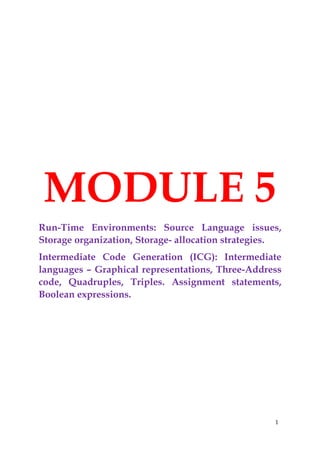 1
MODULE 5
Run-Time Environments: Source Language issues,
Storage organization, Storage- allocation strategies.
Intermediate Code Generation (ICG): Intermediate
languages – Graphical representations, Three-Address
code, Quadruples, Triples. Assignment statements,
Boolean expressions.
 