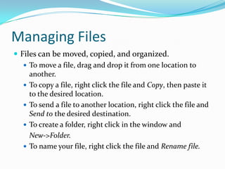 Managing Files
 Files can be moved, copied, and organized.
 To move a file, drag and drop it from one location to
another.
 To copy a file, right click the file and Copy, then paste it
to the desired location.
 To send a file to another location, right click the file and
Send to the desired destination.
 To create a folder, right click in the window and
New->Folder.
 To name your file, right click the file and Rename file.
 