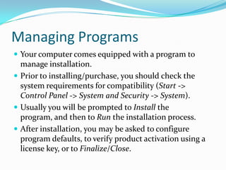 Managing Programs
 Your computer comes equipped with a program to
manage installation.
 Prior to installing/purchase, you should check the
system requirements for compatibility (Start ->
Control Panel -> System and Security -> System).
 Usually you will be prompted to Install the
program, and then to Run the installation process.
 After installation, you may be asked to configure
program defaults, to verify product activation using a
license key, or to Finalize/Close.
 
