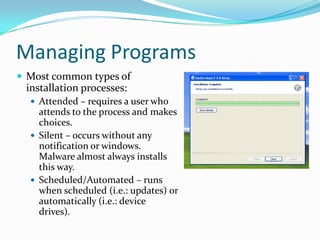 Managing Programs
 Most common types of
installation processes:
 Attended – requires a user who
attends to the process and makes
choices.
 Silent – occurs without any
notification or windows.
Malware almost always installs
this way.
 Scheduled/Automated – runs
when scheduled (i.e.: updates) or
automatically (i.e.: device
drives).
 