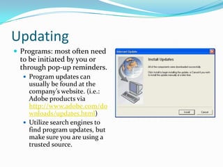 Updating
 Programs: most often need
to be initiated by you or
through pop-up reminders.
 Program updates can
usually be found at the
company’s website. (i.e.:
Adobe products via
http://www.adobe.com/do
wnloads/updates.html)
 Utilize search engines to
find program updates, but
make sure you are using a
trusted source.
 