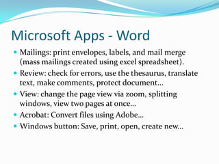 Microsoft Apps - Word
 Mailings: print envelopes, labels, and mail merge
(mass mailings created using excel spreadsheet).
 Review: check for errors, use the thesaurus, translate
text, make comments, protect document…
 View: change the page view via zoom, splitting
windows, view two pages at once…
 Acrobat: Convert files using Adobe…
 Windows button: Save, print, open, create new…
 