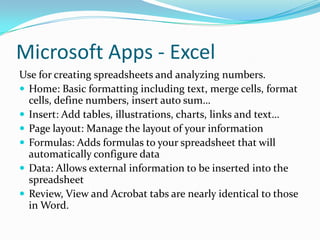 Microsoft Apps - Excel
Use for creating spreadsheets and analyzing numbers.
 Home: Basic formatting including text, merge cells, format
cells, define numbers, insert auto sum…
 Insert: Add tables, illustrations, charts, links and text…
 Page layout: Manage the layout of your information
 Formulas: Adds formulas to your spreadsheet that will
automatically configure data
 Data: Allows external information to be inserted into the
spreadsheet
 Review, View and Acrobat tabs are nearly identical to those
in Word.
 