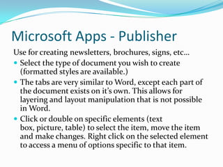 Microsoft Apps - Publisher
Use for creating newsletters, brochures, signs, etc…
 Select the type of document you wish to create
(formatted styles are available.)
 The tabs are very similar to Word, except each part of
the document exists on it’s own. This allows for
layering and layout manipulation that is not possible
in Word.
 Click or double on specific elements (text
box, picture, table) to select the item, move the item
and make changes. Right click on the selected element
to access a menu of options specific to that item.
 