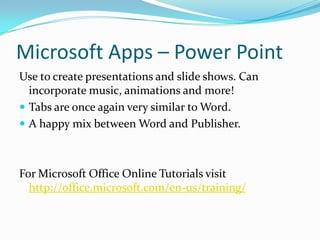 Microsoft Apps – Power Point
Use to create presentations and slide shows. Can
incorporate music, animations and more!
 Tabs are once again very similar to Word.
 A happy mix between Word and Publisher.
For Microsoft Office Online Tutorials visit
http://office.microsoft.com/en-us/training/
 