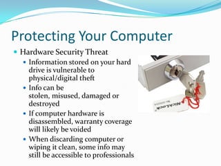 Protecting Your Computer
 Hardware Security Threat
 Information stored on your hard
drive is vulnerable to
physical/digital theft
 Info can be
stolen, misused, damaged or
destroyed
 If computer hardware is
disassembled, warranty coverage
will likely be voided
 When discarding computer or
wiping it clean, some info may
still be accessible to professionals
 