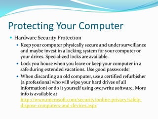 Protecting Your Computer
 Hardware Security Protection
 Keep your computer physically secure and under surveillance
and maybe invest in a locking system for your computer or
your drives. Specialized locks are available.
 Lock you house when you leave or keep your computer in a
safe during extended vacations. Use good passwords!
 When discarding an old computer, use a certified refurbisher
(a professional who will wipe your hard drives of all
information) or do it yourself using overwrite software. More
info is available at
http://www.microsoft.com/security/online-privacy/safely-
dispose-computers-and-devices.aspx
 