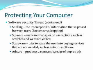 Protecting Your Computer
 Software Security Threat (continued)
 Sniffing – the interception of information that is passed
between users (hacker eavesdropping)
 Spyware – malware that spies on user activity such as
searches and websites visited.
 Scareware – tries to scare the user into buying services
that are not needed, such as antivirus software
 Adware – produces a constant barrage of pop-up ads
 