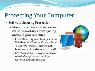 Protecting Your Computer
 Software Security Protection
 Firewall – a filter used to prevent
malicious websites from gaining
access to your computer.
 Firewall settings can be adjusted in
Windows via Start -> Control Panel
-> Search: Firewall (upper right
hand corner) -> Windows Firewall
 http://windows.microsoft.com/en-
us/windows7/understanding-
windows-firewall-settings
 