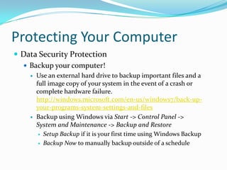 Protecting Your Computer
 Data Security Protection
 Backup your computer!
 Use an external hard drive to backup important files and a
full image copy of your system in the event of a crash or
complete hardware failure.
http://windows.microsoft.com/en-us/windows7/back-up-
your-programs-system-settings-and-files
 Backup using Windows via Start -> Control Panel ->
System and Maintenance -> Backup and Restore
 Setup Backup if it is your first time using Windows Backup
 Backup Now to manually backup outside of a schedule
 