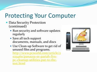 Protecting Your Computer
 Data Security Protection
(continued)
 Run security and software updates
regularly
 Save all tech support
documents, manuals, and discs
 Use Clean-up Software to get rid of
unused files and programs.
http://www.pcworld.com/article/2
029460/panacea-or-pariah-five-
pc-cleanup-utilities-put-to-the-
test.html
 
