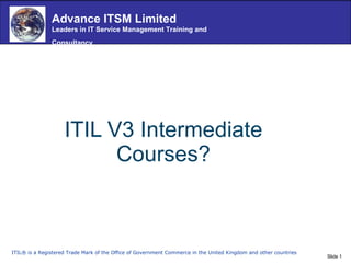 ITIL V3 Intermediate Courses? ITIL® is a Registered Trade Mark of the Office of Government Commerce in the United Kingdom and other countries  Advance ITSM Limited Leaders in IT Service Management Training and Consultancy   