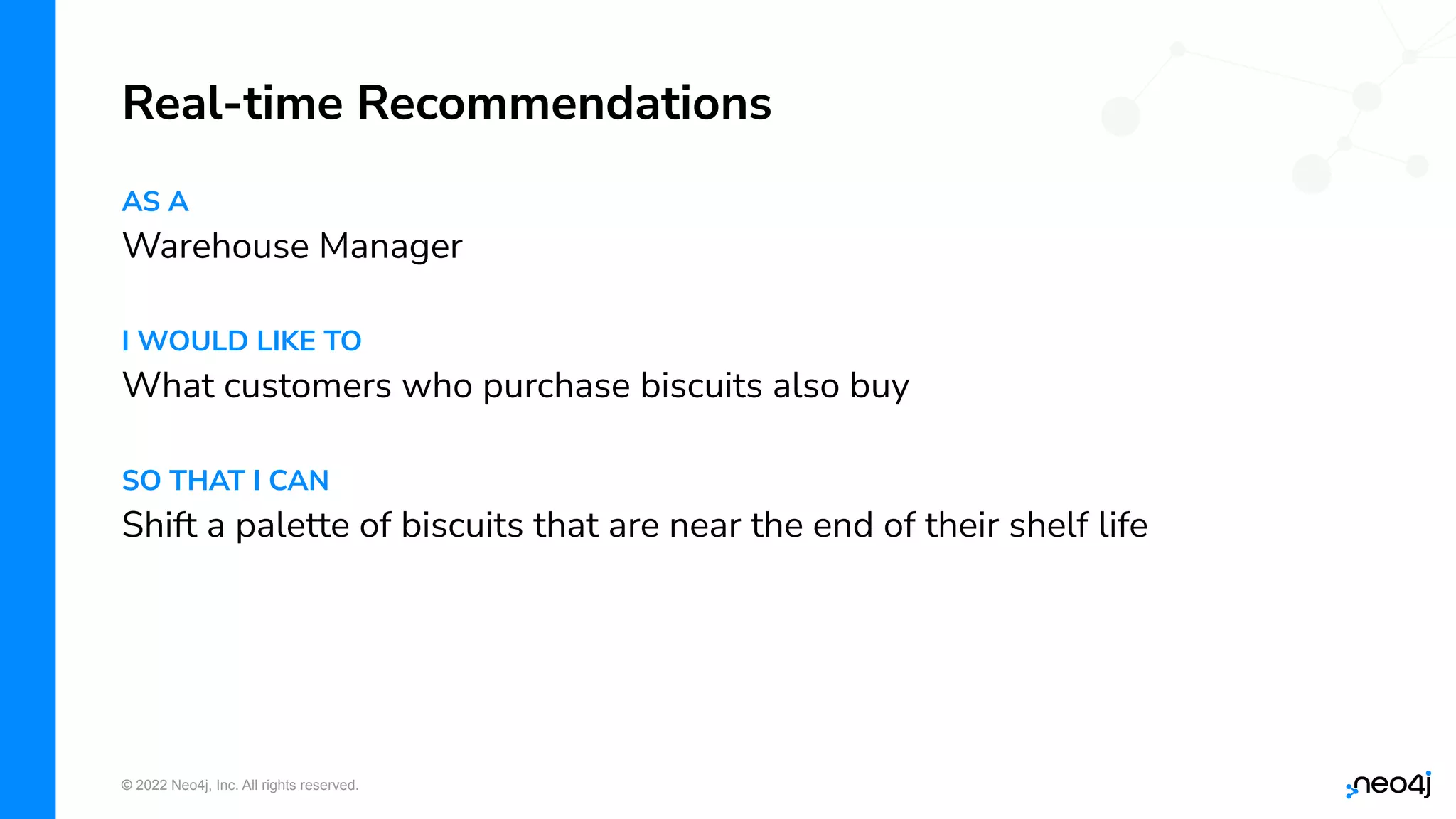 © 2022 Neo4j, Inc. All rights reserved.
AS A
Warehouse Manager
I WOULD LIKE TO
What customers who purchase biscuits also buy
SO THAT I CAN
Shift a palette of biscuits that are near the end of their shelf life
Real-time Recommendations
 