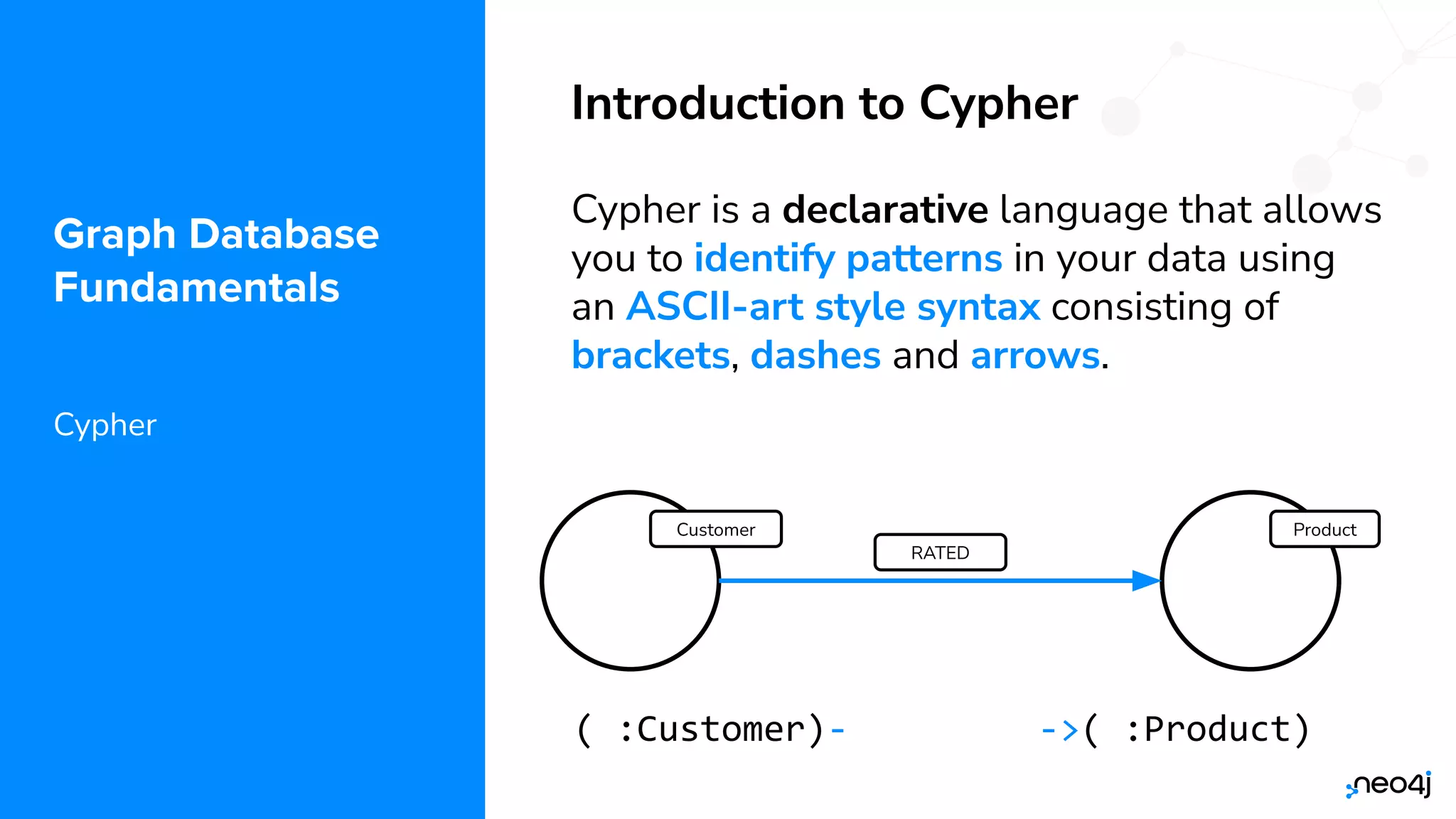 © 2022 Neo4j, Inc. All rights reserved.
Graph Database
Fundamentals
Cypher
Introduction to Cypher
Cypher is a declarative language that allows
you to identify patterns in your data using
an ASCII-art style syntax consisting of
brackets, dashes and arrows.
Product
RATED
Customer
(c:Customer)-[r:RATED]->(p:Product)
 