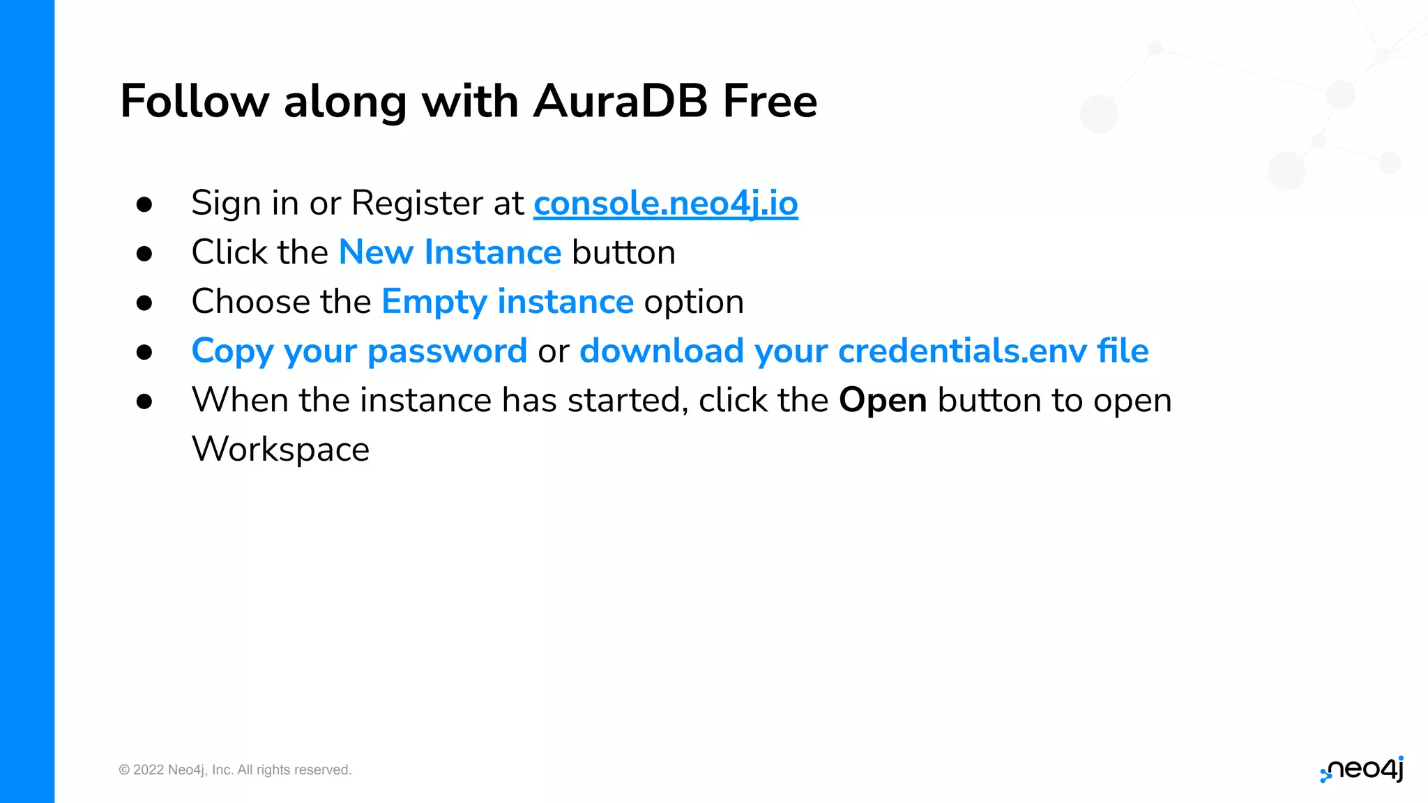 © 2022 Neo4j, Inc. All rights reserved.
Follow along with AuraDB Free
● Sign in or Register at console.neo4j.io
● Click the New Instance button
● Choose the Empty instance option
● Copy your password or download your credentials.env ﬁle
● When the instance has started, click the Open button to open
Workspace
 