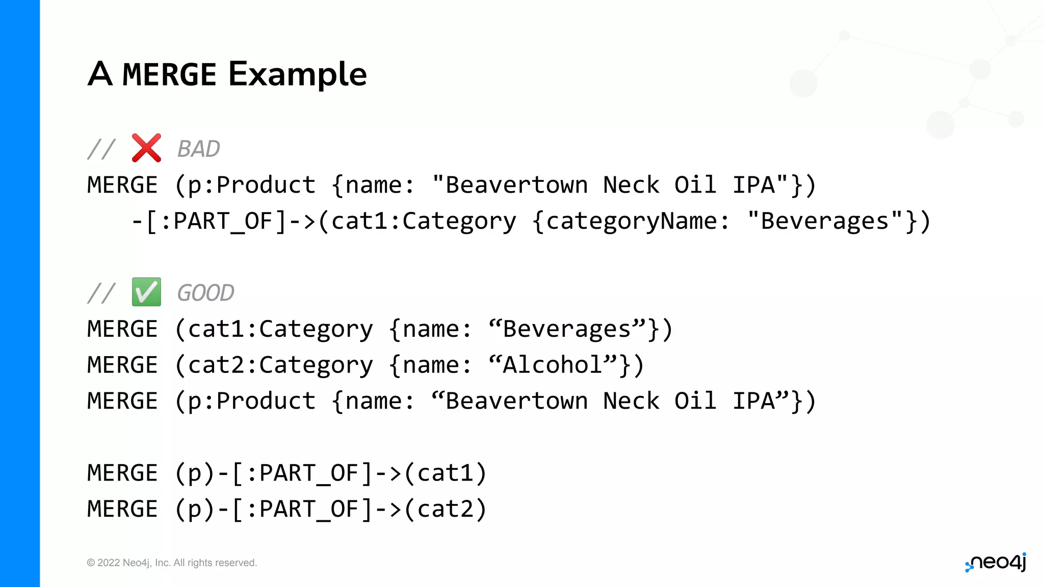 © 2022 Neo4j, Inc. All rights reserved.
A MERGE Example
// ❌ BAD
MERGE (p:Product {name: "Beavertown Neck Oil IPA"})
-[:PART_OF]->(cat1:Category {categoryName: "Beverages"})
// ✅ GOOD
MERGE (cat1:Category {name: “Beverages”})
MERGE (cat2:Category {name: “Alcohol”})
MERGE (p:Product {name: “Beavertown Neck Oil IPA”})
MERGE (p)-[:PART_OF]->(cat1)
MERGE (p)-[:PART_OF]->(cat2)
 