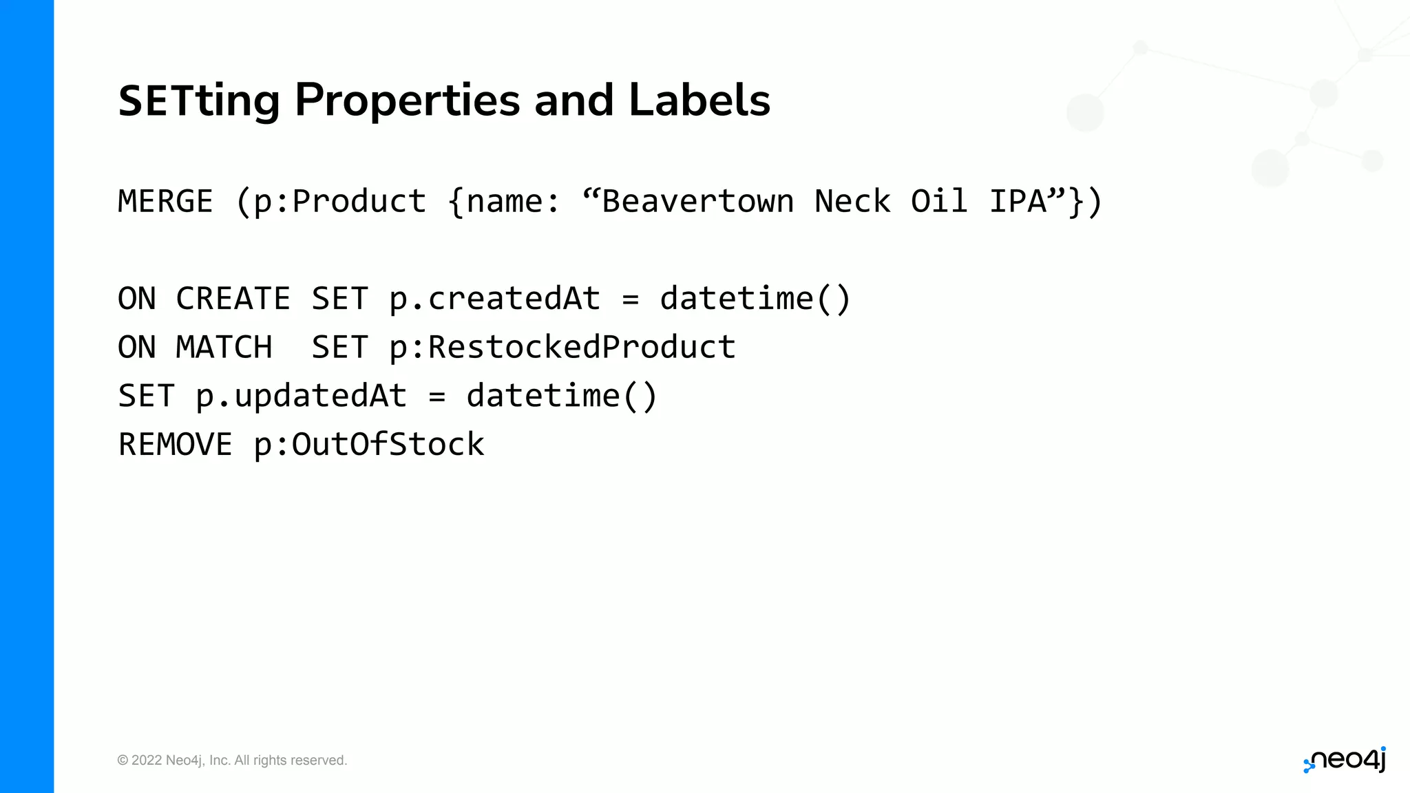 © 2022 Neo4j, Inc. All rights reserved.
MERGE (p:Product {name: “Beavertown Neck Oil IPA”})
ON CREATE SET p.createdAt = datetime()
ON MATCH SET p:RestockedProduct
SET p.updatedAt = datetime()
REMOVE p:OutOfStock
SETting Properties and Labels
 