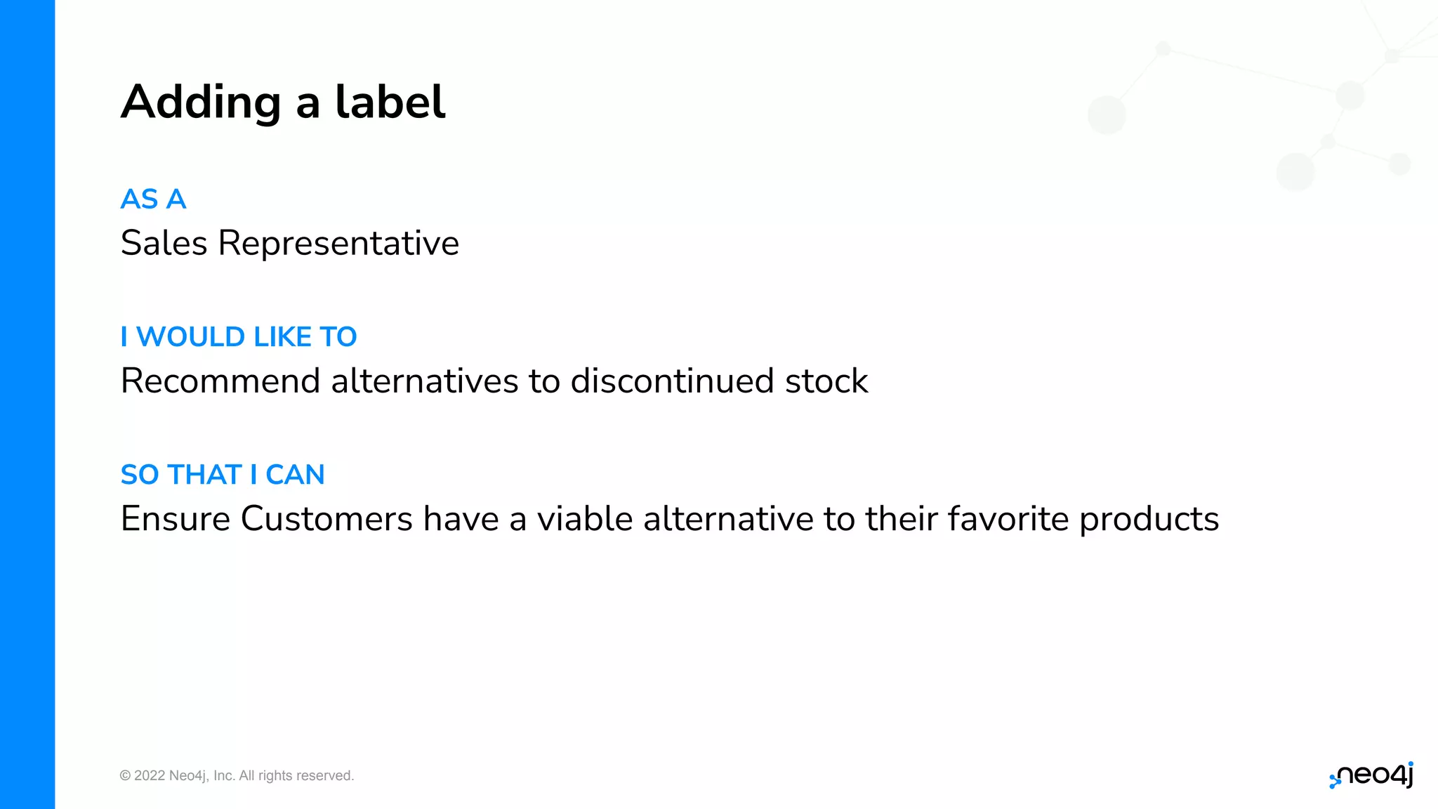 © 2022 Neo4j, Inc. All rights reserved.
AS A
Sales Representative
I WOULD LIKE TO
Recommend alternatives to discontinued stock
SO THAT I CAN
Ensure Customers have a viable alternative to their favorite products
Adding a label
 