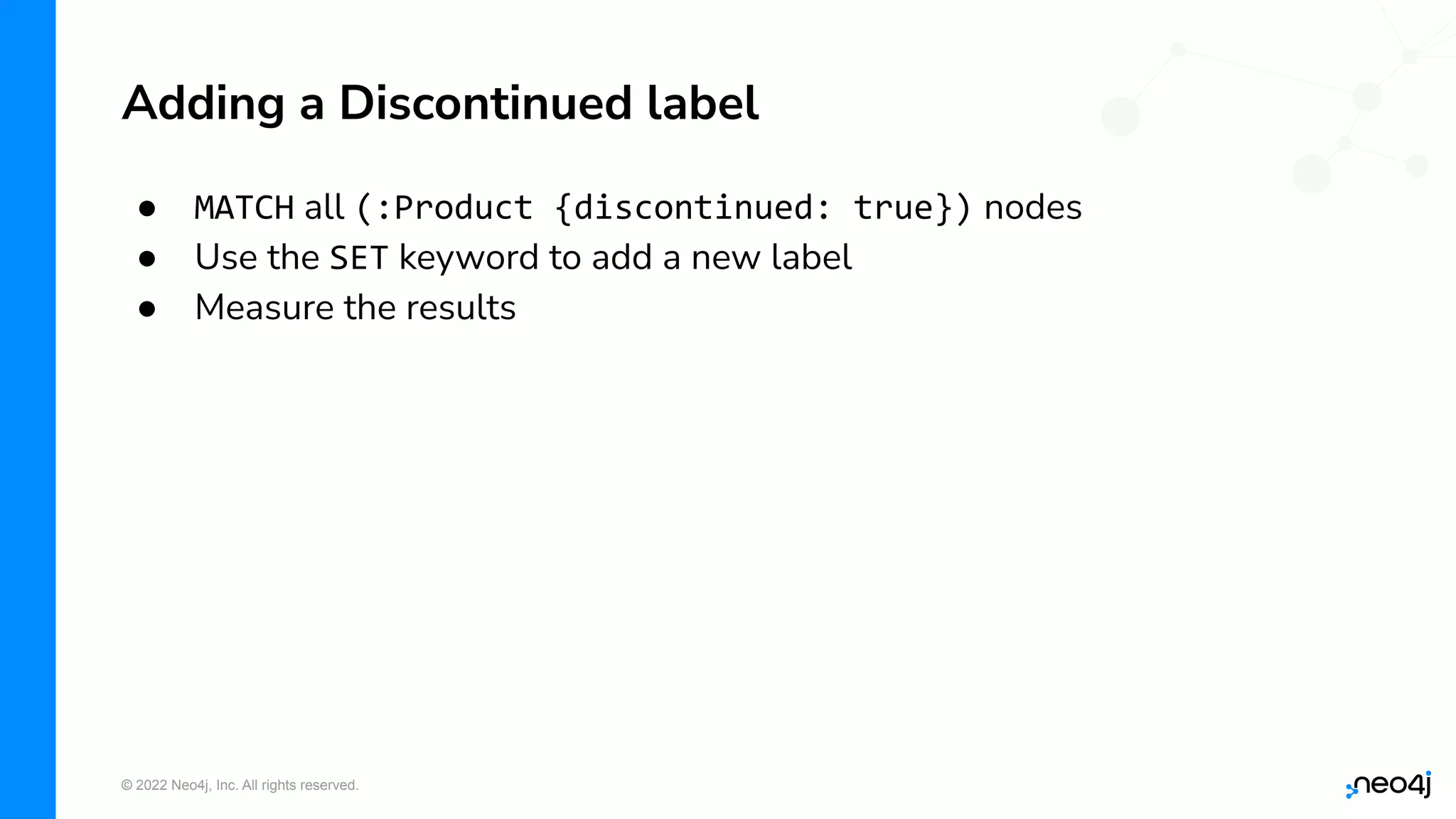 © 2022 Neo4j, Inc. All rights reserved.
● MATCH all (:Product {discontinued: true}) nodes
● Use the SET keyword to add a new label
● Measure the results
Adding a Discontinued label
 