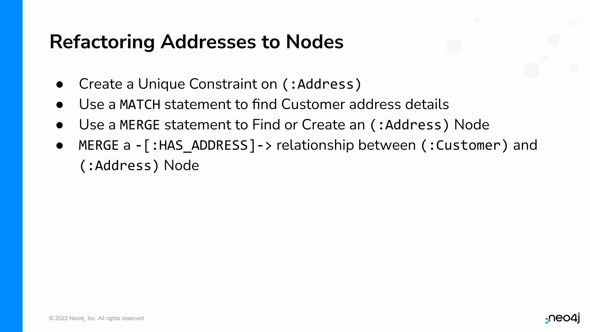 © 2022 Neo4j, Inc. All rights reserved.
● Create a Unique Constraint on (:Address)
● Use a MATCH statement to ﬁnd Customer address details
● Use a MERGE statement to Find or Create an (:Address) Node
● MERGE a -[:HAS_ADDRESS]-> relationship between (:Customer) and
(:Address) Node
Refactoring Addresses to Nodes
 