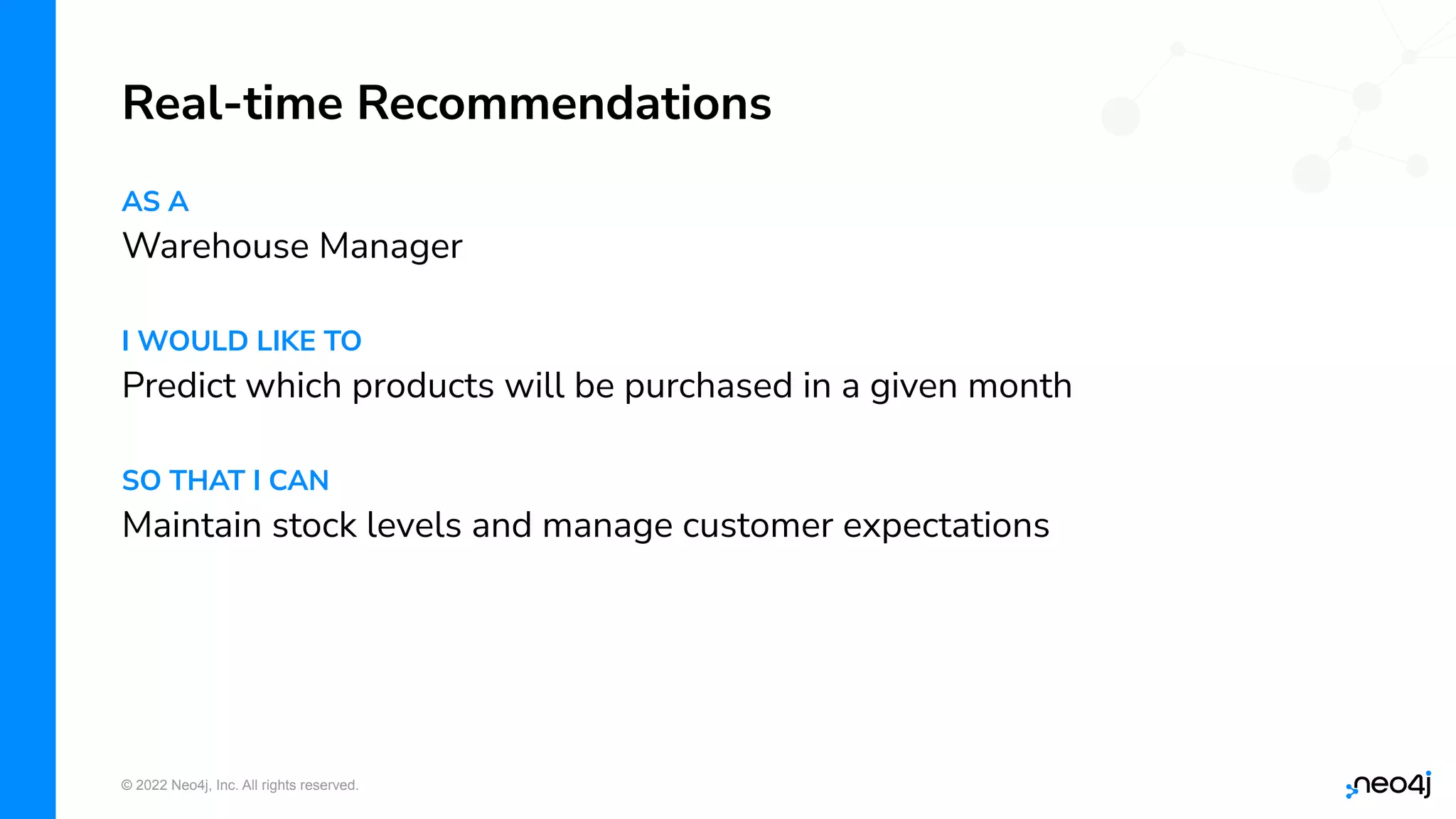 © 2022 Neo4j, Inc. All rights reserved.
AS A
Warehouse Manager
I WOULD LIKE TO
Predict which products will be purchased in a given month
SO THAT I CAN
Maintain stock levels and manage customer expectations
Real-time Recommendations
 