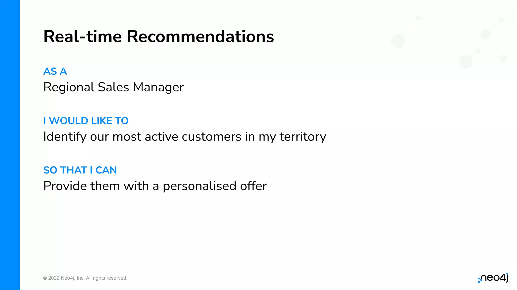 © 2022 Neo4j, Inc. All rights reserved.
AS A
Regional Sales Manager
I WOULD LIKE TO
Identify our most active customers in my territory
SO THAT I CAN
Provide them with a personalised offer
Real-time Recommendations
 