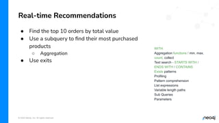 © 2022 Neo4j, Inc. All rights reserved.
● Find the top 10 orders by total value
● Use a subquery to ﬁnd their most purchased
products
○ Aggregation
● Use exits
Real-time Recommendations
WITH
Aggregation functions / min, max,
count, collect
Text search - STARTS WITH /
ENDS WITH / CONTAINS
Exists patterns
Profiling
Pattern comprehension
List expressions
Variable length paths
Sub Queries
Parameters
 