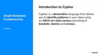 © 2022 Neo4j, Inc. All rights reserved.
Graph Database
Fundamentals
Cypher
Introduction to Cypher
Cypher is a declarative language that allows
you to identify patterns in your data using
an ASCII-art style syntax consisting of
brackets, dashes and arrows.
 