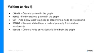 © 2022 Neo4j, Inc. All rights reserved.
• CREATE - Create a pattern in the graph
• MERGE - Find or create a pattern in the graph
• SET - Add a new label to a node or property to a node or relationship
• REMOVE - Remove a label from a node or property from node or
relationship
• DELETE - Delete a node or relationship from from the graph
Writing to Neo4j
 