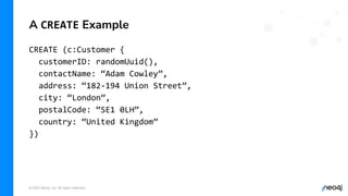 © 2022 Neo4j, Inc. All rights reserved.
CREATE (c:Customer {
customerID: randomUuid(),
contactName: “Adam Cowley”,
address: “182-194 Union Street”,
city: “London”,
postalCode: “SE1 0LH”,
country: “United Kingdom”
})
A CREATE Example
 