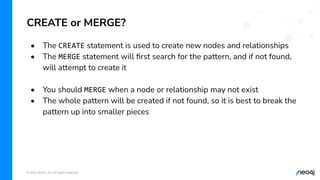 © 2022 Neo4j, Inc. All rights reserved.
• The CREATE statement is used to create new nodes and relationships
• The MERGE statement will ﬁrst search for the pattern, and if not found,
will attempt to create it
• You should MERGE when a node or relationship may not exist
• The whole pattern will be created if not found, so it is best to break the
pattern up into smaller pieces
CREATE or MERGE?
 