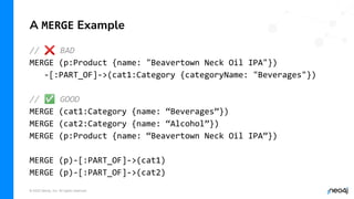 © 2022 Neo4j, Inc. All rights reserved.
A MERGE Example
// ❌ BAD
MERGE (p:Product {name: "Beavertown Neck Oil IPA"})
-[:PART_OF]->(cat1:Category {categoryName: "Beverages"})
// ✅ GOOD
MERGE (cat1:Category {name: “Beverages”})
MERGE (cat2:Category {name: “Alcohol”})
MERGE (p:Product {name: “Beavertown Neck Oil IPA”})
MERGE (p)-[:PART_OF]->(cat1)
MERGE (p)-[:PART_OF]->(cat2)
 
